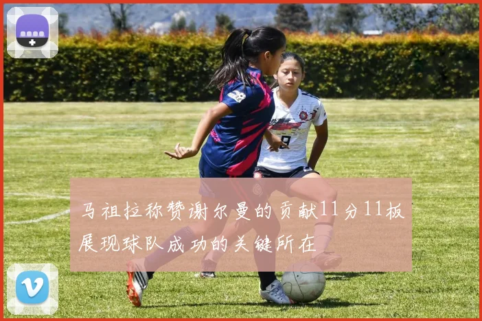 马祖拉称赞谢尔曼的贡献11分11板展现球队成功的关键所在