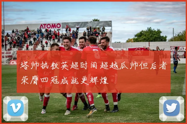 塔帅执教英超时间超越瓜帅但后者荣膺四冠成就更辉煌