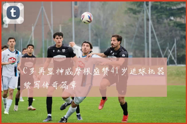 C罗再显神威摩根盛赞41岁进球机器续写传奇篇章